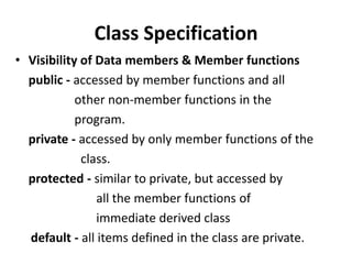 Class Specification
• Visibility of Data members & Member functions
  public - accessed by member functions and all
            other non-member functions in the
            program.
  private - accessed by only member functions of the
             class.
  protected - similar to private, but accessed by
                all the member functions of
                immediate derived class
  default - all items defined in the class are private.
 