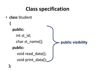 Class specification
• class Student
   {
     public:
       int st_id;
       char st_name[];       public visibility
     public:
        void read_data();
        void print_data();
  };
 