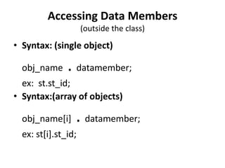 Accessing Data Members
                     (outside the class)
• Syntax: (single object)

  obj_name     . datamember;
  ex: st.st_id;
• Syntax:(array of objects)

  obj_name[i]    . datamember;
  ex: st[i].st_id;
 