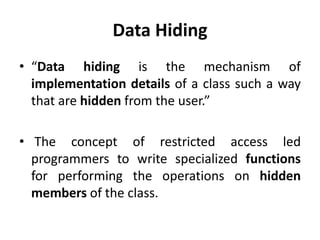 Data Hiding
• “Data hiding is the mechanism of
  implementation details of a class such a way
  that are hidden from the user.”

• The concept of restricted access led
  programmers to write specialized functions
  for performing the operations on hidden
  members of the class.
 