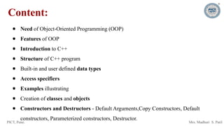PICT, Pune. Mrs. Madhuri S. Patil
Content:
● Need of Object-Oriented Programming (OOP)
● Features of OOP
● Introduction to C++
● Structure of C++ program
● Built-in and user defined data types
● Access specifiers
● Examples illustrating
● Creation of classes and objects
● Constructors and Destructors - Default Arguments,Copy Constructors, Default
constructors, Parameterized constructors, Destructor.
 