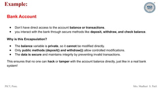 PICT, Pune. Mrs. Madhuri S. Patil
Example:
Bank Account
● Don’t have direct access to the account balance or transactions.
● you interact with the bank through secure methods like deposit, withdraw, and check balance.
Why is this Encapsulation?
● The balance variable is private, so it cannot be modified directly.
● Only public methods (deposit() and withdraw()) allow controlled modifications.
● The data is secure and maintains integrity by preventing invalid transactions.
This ensures that no one can hack or tamper with the account balance directly, just like in a real bank
system!
 