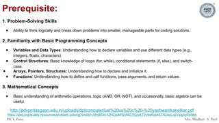 PICT, Pune. Mrs. Madhuri S. Patil
Prerequisite:
1. Problem-Solving Skills
● Ability to think logically and break down problems into smaller, manageable parts for coding solutions.
2. Familiarity with Basic Programming Concepts
● Variables and Data Types: Understanding how to declare variables and use different data types (e.g.,
integers, floats, characters).
● Control Structures: Basic knowledge of loops (for, while), conditional statements (if, else), and switch-
case.
● Arrays, Pointers, Structures: Understanding how to declare and initialize it.
● Functions: Understanding how to define and call functions, pass arguments, and return values.
3. Mathematical Concepts
● Basic understanding of arithmetic operations, logic (AND, OR, NOT), and occasionally, basic algebra can be
useful.
http://pdvpmtasgaon.edu.in/uploads/dptcomputer/Let%20us%20c%20-%20yashwantkanetkar.pdf
https://asq.org/quality-resources/problem-solving?srsltid=AfmBOor1ZHZzuMWsNfZ7Kyoi4TInrbsKcph5TNUxpLojIVsig4zRsHbb
 