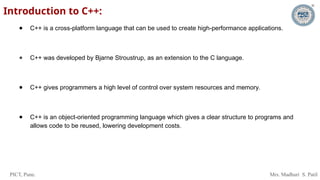 PICT, Pune. Mrs. Madhuri S. Patil
Introduction to C++:
● C++ is a cross-platform language that can be used to create high-performance applications.
● C++ was developed by Bjarne Stroustrup, as an extension to the C language.
● C++ gives programmers a high level of control over system resources and memory.
● C++ is an object-oriented programming language which gives a clear structure to programs and
allows code to be reused, lowering development costs.
 