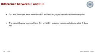 PICT, Pune. Mrs. Madhuri S. Patil
Difference between C and C++
● C++ was developed as an extension of C, and both languages have almost the same syntax.
● The main difference between C and C++ is that C++ supports classes and objects, while C does
not.
 