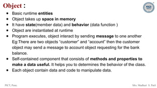 PICT, Pune. Mrs. Madhuri S. Patil
Object :
● Basic runtime entities
● Object takes up space in memory
● It have state(member data) and behavior (data function )
● Object are instantiated at runtime
● Program executes, object interact by sending message to one another
Eg:There are two objects “customer” and “account” then the customer
object may send a message to account object requesting for the bank
balance.
● Self-contained component that consists of methods and properties to
make a data useful. It helps you to determines the behavior of the class.
● Each object contain data and code to manipulate data.
 