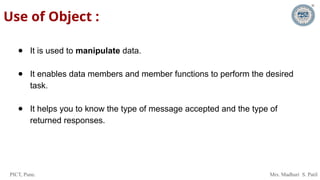 PICT, Pune. Mrs. Madhuri S. Patil
Use of Object :
● It is used to manipulate data.
● It enables data members and member functions to perform the desired
task.
● It helps you to know the type of message accepted and the type of
returned responses.
 