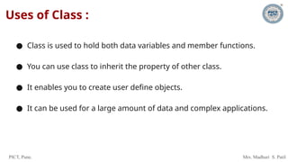 PICT, Pune. Mrs. Madhuri S. Patil
Uses of Class :
● Class is used to hold both data variables and member functions.
● You can use class to inherit the property of other class.
● It enables you to create user define objects.
● It can be used for a large amount of data and complex applications.
 