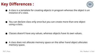 PICT, Pune. Mrs. Madhuri S. Patil
Key Differences :
● A class is a template for creating objects in program whereas the object is an
instance of a class.
● You can declare class only once but you can create more than one object
using a class.
● Classes doesn’t have any values, whereas objects have its own values.
● A class does not allocate memory space on the other hand object allocates
memory space.
 