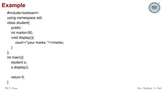 PICT, Pune. Mrs. Madhuri S. Patil
Example
#include<iostream>
using namespace std;
class student{
public:
int marks=50;
void display(){
cout<<"your marks: "<<marks;
}
};
int main(){
student s;
s.display();
return 0;
}
 