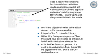 PICT, Pune. Mrs. Madhuri S. Patil
loads a header file containing
function and class definitions
Loads a namespace called std.
Namespaces are used to separate
sections of code for programmer
convenience. To save typing we’ll
always use this line in this tutorial.
▪ cout is the object that writes to the stdout
device, i.e. the console window.
▪ It is part of the C++ standard library.
▪ Without the “using namespace std;” line
this would have been called as std::cout. It
is defined in the iostream header file.
▪ << is the C++ insertion operator. It is
used to pass characters from the right to
the object on the left. endl is the C++
newline character.
 