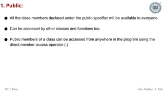 PICT, Pune. Mrs. Madhuri S. Patil
1. Public:
● All the class members declared under the public specifier will be available to everyone.
● Can be accessed by other classes and functions too.
● Public members of a class can be accessed from anywhere in the program using the
direct member access operator (.)
 