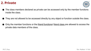PICT, Pune. Mrs. Madhuri S. Patil
2. Private
● The class members declared as private can be accessed only by the member functions
inside the class.
● They are not allowed to be accessed directly by any object or function outside the class.
● Only the member functions or the friend functions/ friend class are allowed to access the
private data members of the class.
 