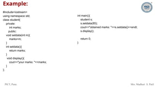 PICT, Pune. Mrs. Madhuri S. Patil
Example:
#include<iostream>
using namespace std;
class student{
private:
int marks;
public:
void setdata(int m){
marks=m;
}
int setdata(){
return marks;
}
void display(){
cout<<"your marks: "<<marks;
}
};
int main(){
student s;
s.setdata(85);
cout<<"obtained marks: "<<s.setdata()<<endl;
s.display();
return 0;
}
 