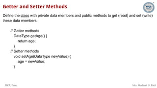 PICT, Pune. Mrs. Madhuri S. Patil
Getter and Setter Methods
Define the class with private data members and public methods to get (read) and set (write)
these data members.
// Getter methods
DataType getAge() {
return age;
}
// Setter methods
void setAge(DataType newValue) {
age = newValue;
}
 