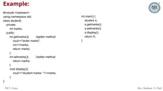 PICT, Pune. Mrs. Madhuri S. Patil
Example:
#include <iostream>
using namespace std;
class student{
private:
int marks;
public:
int getmarks(){ //getter method
cout<<"enter marks";
cin>>marks;
return marks;
}
int setmarks(){ //setter method
return marks;
}
void display(){
cout<<"student marks: "<<marks;
}
};
int main() {
student s;
s.getmarks();
s.setmarks();
s.display();
return 0;
}
 