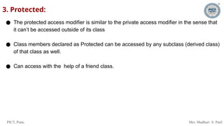 PICT, Pune. Mrs. Madhuri S. Patil
3. Protected:
● The protected access modifier is similar to the private access modifier in the sense that
it can’t be accessed outside of its class
● Class members declared as Protected can be accessed by any subclass (derived class)
of that class as well.
● Can access with the help of a friend class.
 