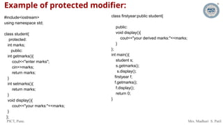 PICT, Pune. Mrs. Madhuri S. Patil
Example of protected modifier:
#include<iostream>
using namespace std;
class student{
protected:
int marks;
public:
int getmarks(){
cout<<"enter marks";
cin>>marks;
return marks;
}
int setmarks(){
return marks;
}
void display(){
cout<<"your marks:"<<marks;
}
};
class firstyear:public student{
public:
void display(){
cout<<"your derived marks:"<<marks;
}
};
int main(){
student s;
s.getmarks();
s.display();
firstyear f;
f.getmarks();
f.display();
return 0;
}
 