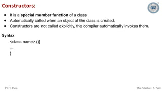 PICT, Pune. Mrs. Madhuri S. Patil
Constructors:
● It is a special member function of a class
● Automatically called when an object of the class is created.
● Constructors are not called explicitly, the compiler automatically invokes them.
Syntax
<class-name> (){
...
}
 