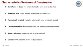 PICT, Pune. Mrs. Madhuri S. Patil
Characteristics/Features of Constructor
1. Same Name as Class: The constructor has the same name as the class.
2. No Return Type: It does not have a return type (not even void).
3. Automatically Invoked: It is called automatically when an object is created.
4. Can Be Overloaded: Multiple constructors with different parameters can exist.
5. Memory allocation: happens at time of constructor call.
6. Call once: Only calls once at time of object creation.
 