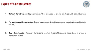 PICT, Pune. Mrs. Madhuri S. Patil
Types of Constructor:
1. Default Constructor: No parameters. They are used to create an object with default values.
2. Parameterized Constructor: Takes parameters. Used to create an object with specific initial
values.
3. Copy Constructor: Takes a reference to another object of the same class. Used to create a
copy of an object.
 