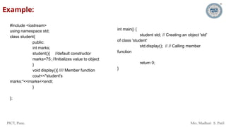 PICT, Pune. Mrs. Madhuri S. Patil
Example:
#include <iostream>
using namespace std;
class student{
public:
int marks;
student(){ //default constructor
marks=75; //Initializes value to object
}
void display(){ //// Member function
cout<<"student's
marks:"<<marks<<endl;
}
};
int main() {
student std; // Creating an object 'std'
of class 'student'
std.display(); // // Calling member
function
return 0;
}
 