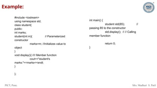 PICT, Pune. Mrs. Madhuri S. Patil
Example:
#include <iostream>
using namespace std;
class student{
public:
int marks;
student(int m){ // Parameterized
constructor
marks=m; //Initializes value to
object
}
void display(){ //// Member function
cout<<"student's
marks:"<<marks<<endl;
}
};
int main() {
student std(85); //
passing 85 to the constructor
std.display(); // // Calling
member function
return 0;
}
 