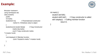 PICT, Pune. Mrs. Madhuri S. Patil
Example:
#include <iostream>
using namespace std;
class student{
public:
int marks;
student(int m){ // Parameterized constructor
marks=m; //Initializes value to object
}
student(const student &obj){ // Copy Constructor
marks=obj.marks;
cout<<"copy constructor marks:
"<<marks<<endl;
}
void display(){ //// Member function
cout<<"student's marks:"<<marks<<endl;
}
};
int main() {
student std1(85);
student std2=std1; // Copy constructor is called
std1.display(); // Calling member function
return 0;
}
 