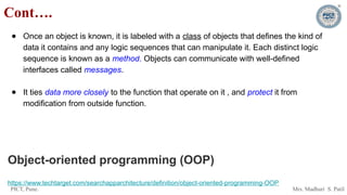 PICT, Pune. Mrs. Madhuri S. Patil
● Once an object is known, it is labeled with a class of objects that defines the kind of
data it contains and any logic sequences that can manipulate it. Each distinct logic
sequence is known as a method. Objects can communicate with well-defined
interfaces called messages.
● It ties data more closely to the function that operate on it , and protect it from
modification from outside function.
Object-oriented programming (OOP)
https://www.techtarget.com/searchapparchitecture/definition/object-oriented-programming-OOP
Cont….
 