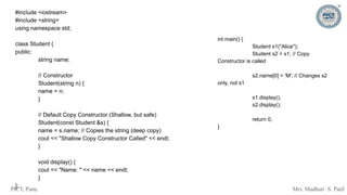 PICT, Pune. Mrs. Madhuri S. Patil
#include <iostream>
#include <string>
using namespace std;
class Student {
public:
string name;
// Constructor
Student(string n) {
name = n;
}
// Default Copy Constructor (Shallow, but safe)
Student(const Student &s) {
name = s.name; // Copies the string (deep copy)
cout << "Shallow Copy Constructor Called" << endl;
}
void display() {
cout << "Name: " << name << endl;
}
};
int main() {
Student s1("Alice");
Student s2 = s1; // Copy
Constructor is called
s2.name[0] = 'M'; // Changes s2
only, not s1
s1.display();
s2.display();
return 0;
}
 