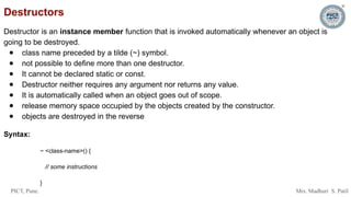PICT, Pune. Mrs. Madhuri S. Patil
Destructors
Destructor is an instance member function that is invoked automatically whenever an object is
going to be destroyed.
● class name preceded by a tilde (~) symbol.
● not possible to define more than one destructor.
● It cannot be declared static or const.
● Destructor neither requires any argument nor returns any value.
● It is automatically called when an object goes out of scope.
● release memory space occupied by the objects created by the constructor.
● objects are destroyed in the reverse
Syntax:
~ <class-name>() {
// some instructions
}
 