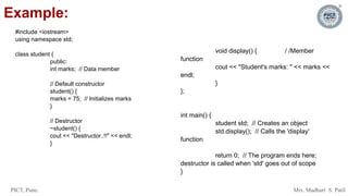 PICT, Pune. Mrs. Madhuri S. Patil
Example:
#include <iostream>
using namespace std;
class student {
public:
int marks; // Data member
// Default constructor
student() {
marks = 75; // Initializes marks
}
// Destructor
~student() {
cout << "Destructor..!!" << endl;
}
void display() { / /Member
function
cout << "Student's marks: " << marks <<
endl;
}
};
int main() {
student std; // Creates an object
std.display(); // Calls the 'display'
function
return 0; // The program ends here;
destructor is called when 'std' goes out of scope
}
 