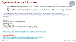 PICT, Pune. Mrs. Madhuri S. Patil
Dynamic Memory Allocation:
1. Static Memory: In static memory allocation, memory is allotted and deallocated by the compiler on its very
own.
2. Dynamic Memory: In dynamic allocation, the allocation and deallocation of the memory happen at runtime.
The new operator in C++ is used to dynamically allocate a block of memory and store its address
The delete operator is used to deallocate the block of memory, which is dynamically allocated using the new
operator.
Syntax:
data_type* ptr_var = new data_type;
delete ptr_var;
Syntax for array:
data_type* ptr_var = new data_type[size_of_the_array];
https://www.scaler.com/topics/cpp/dynamic-memory-allocation-in-cpp/
Smarts Pointers:
https://www.codecademy.com/resources/docs/cpp/smart-pointers
https://www.scaler.com/topics/cpp/smart-pointers-in-cpp/
 