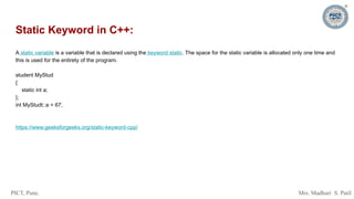 PICT, Pune. Mrs. Madhuri S. Patil
Static Keyword in C++:
A static variable is a variable that is declared using the keyword static. The space for the static variable is allocated only one time and
this is used for the entirety of the program.
student MyStud
{
static int a;
};
int MyStudt::a = 67;
https://www.geeksforgeeks.org/static-keyword-cpp/
 