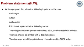 PICT, Pune. Mrs. Madhuri S. Patil
Problem statements(H.W):
● Write a program that takes the following inputs from the user:
An integer
A float
A character
Print these inputs with the following format:
The integer should be printed in decimal, octal, and hexadecimal formats.
The float should be printed with 2 decimal places.
The character should be printed as a character and its ASCII value.
 