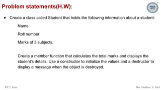 PICT, Pune. Mrs. Madhuri S. Patil
Problem statements(H.W):
● Create a class called Student that holds the following information about a student:
Name
Roll number
Marks of 3 subjects.
Create a member function that calculates the total marks and displays the
student's details. Use a constructor to initialize the values and a destructor to
display a message when the object is destroyed.
 