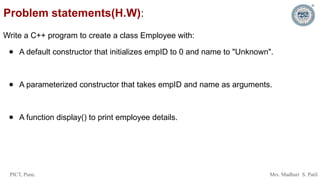 PICT, Pune. Mrs. Madhuri S. Patil
Problem statements(H.W):
Write a C++ program to create a class Employee with:
● A default constructor that initializes empID to 0 and name to "Unknown".
● A parameterized constructor that takes empID and name as arguments.
● A function display() to print employee details.
 