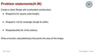 PICT, Pune. Mrs. Madhuri S. Patil
Problem statements(H.W):
Create a class Shape with overloaded constructors:
● Shape(int) for square (side length).
● Shape(int, int) for rectangle (length & width).
● Shape(double) for circle (radius).
Write a function calculateArea() that prints the area of the shape.
 