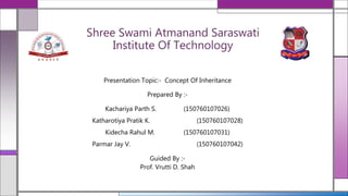 Shree Swami Atmanand Saraswati
Institute Of Technology
Presentation Topic:- Concept Of Inheritance
Prepared By :-
Kachariya Parth S. (150760107026)
Katharotiya Pratik K. (150760107028)
Kidecha Rahul M. (150760107031)
Parmar Jay V. (150760107042)
Guided By :-
Prof. Vrutti D. Shah
 