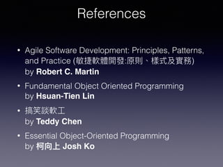 References
• Agile Software Development: Principles, Patterns,
and Practice ( : ) 
by Robert C. Martin
• Fundamental Object Oriented Programming  
by Hsuan-Tien Lin
•  
by Teddy Chen
• Essential Object-Oriented Programming 
by Josh Ko
 