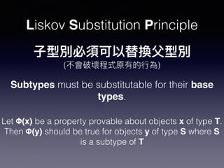 Liskov Substitution Principle
Subtypes must be substitutable for their base
types.
Let Φ(x) be a property provable about objects x of type T.
Then Φ(y) should be true for objects y of type S where S
is a subtype of T
( )
 