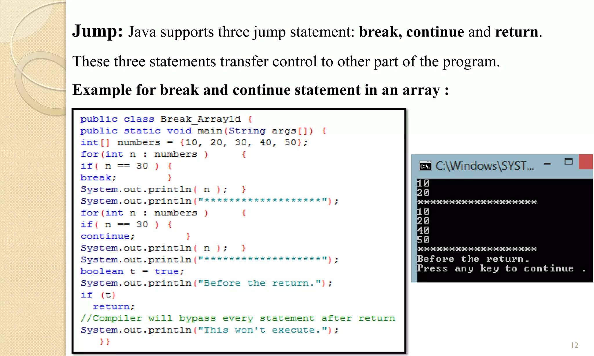 12
Jump: Java supports three jump statement: break, continue and return.
These three statements transfer control to other part of the program.
Example for break and continue statement in an array :
 