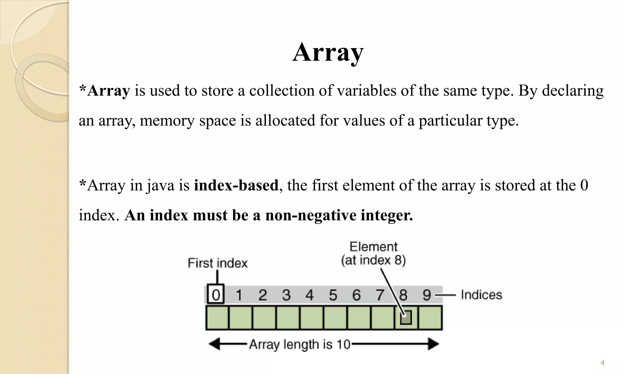 Array
*Array is used to store a collection of variables of the same type. By declaring
an array, memory space is allocated for values of a particular type.
*Array in java is index-based, the first element of the array is stored at the 0
index. An index must be a non-negative integer.
4
 