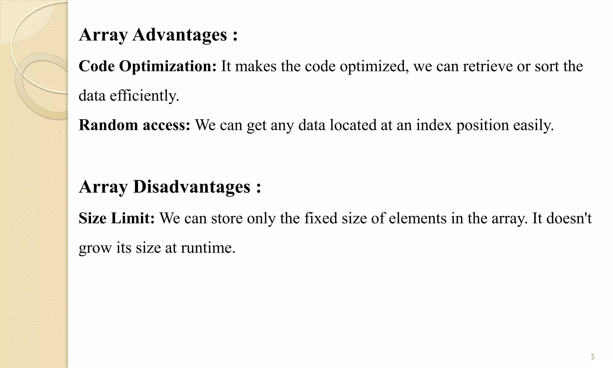 Array Advantages :
Code Optimization: It makes the code optimized, we can retrieve or sort the
data efficiently.
Random access: We can get any data located at an index position easily.
Array Disadvantages :
Size Limit: We can store only the fixed size of elements in the array. It doesn't
grow its size at runtime.
5
 