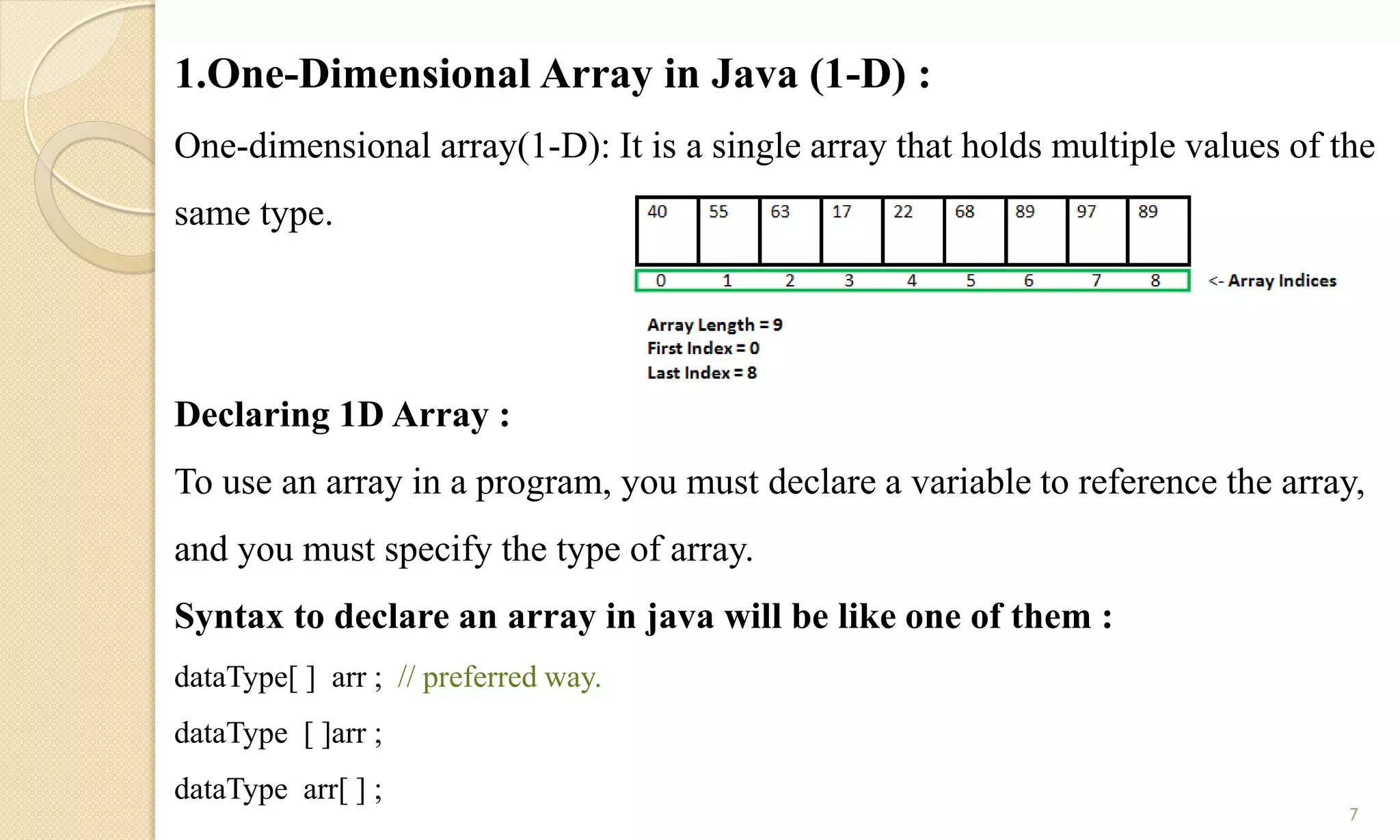 1.One-Dimensional Array in Java (1-D) :
One-dimensional array(1-D): It is a single array that holds multiple values of the
same type.
Declaring 1D Array :
To use an array in a program, you must declare a variable to reference the array,
and you must specify the type of array.
Syntax to declare an array in java will be like one of them :
dataType[ ] arr ; // preferred way.
dataType [ ]arr ;
dataType arr[ ] ;
7
 