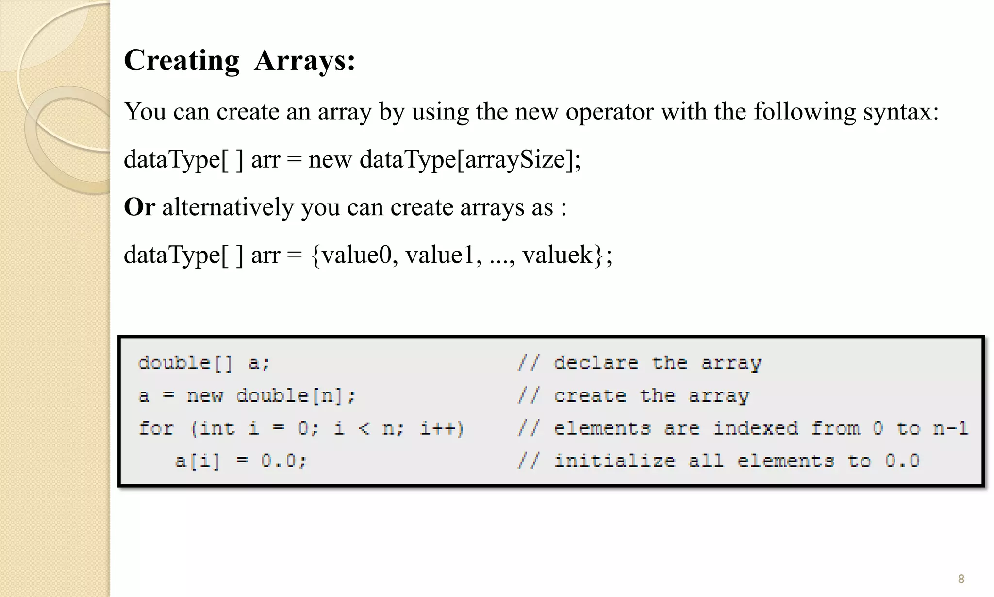 Creating Arrays:
You can create an array by using the new operator with the following syntax:
dataType[ ] arr = new dataType[arraySize];
Or alternatively you can create arrays as :
dataType[ ] arr = {value0, value1, ..., valuek};
8
 