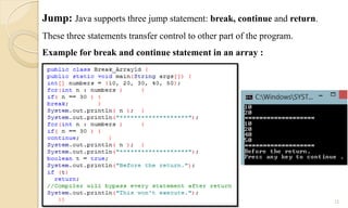 12
Jump: Java supports three jump statement: break, continue and return.
These three statements transfer control to other part of the program.
Example for break and continue statement in an array :
 