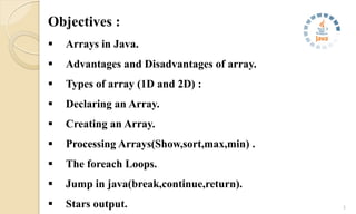 Objectives :
 Arrays in Java.
 Advantages and Disadvantages of array.
 Types of array (1D and 2D) :
 Declaring an Array.
 Creating an Array.
 Processing Arrays(Show,sort,max,min) .
 The foreach Loops.
 Jump in java(break,continue,return).
 Stars output. 3
 
