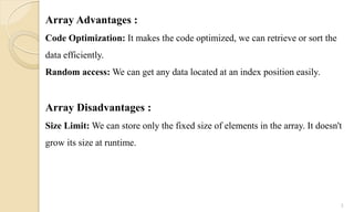Array Advantages :
Code Optimization: It makes the code optimized, we can retrieve or sort the
data efficiently.
Random access: We can get any data located at an index position easily.
Array Disadvantages :
Size Limit: We can store only the fixed size of elements in the array. It doesn't
grow its size at runtime.
5
 