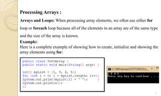 Processing Arrays :
Arrays and Loops: When processing array elements, we often use either for
loop or foreach loop because all of the elements in an array are of the same type
and the size of the array is known.
Example:
Here is a complete example of showing how to create, initialize and showing the
array elements using for:
9
 
